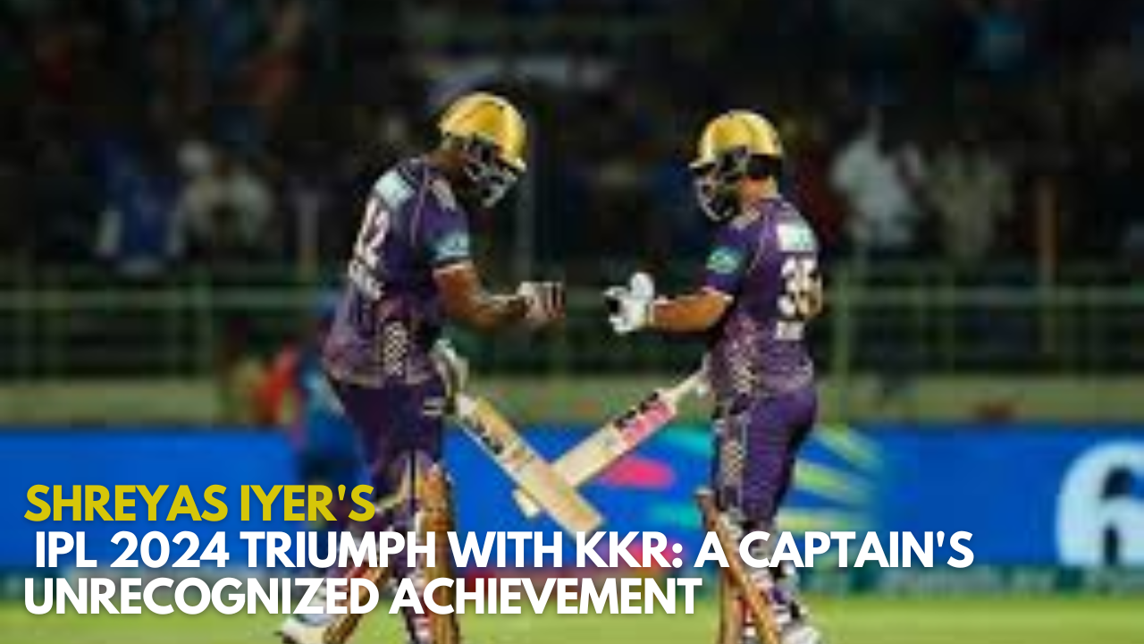 Shreyas Iyer's IPL 2024 Triumph with KKR: A Captain's Unrecognized Achievement